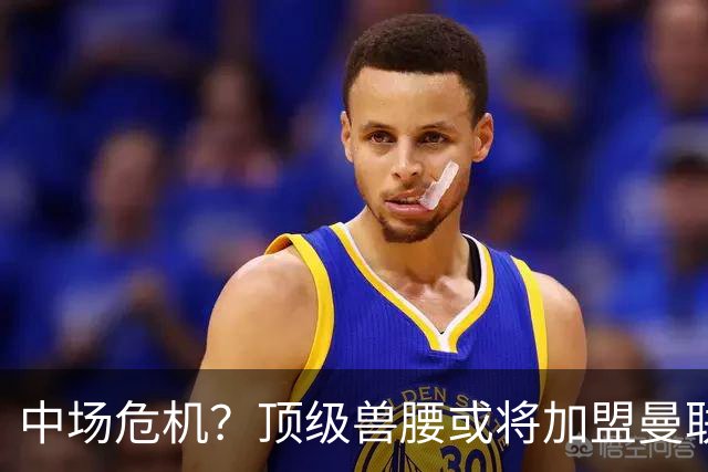 中场危机？顶级兽腰或将加盟曼联助力重返巅峰